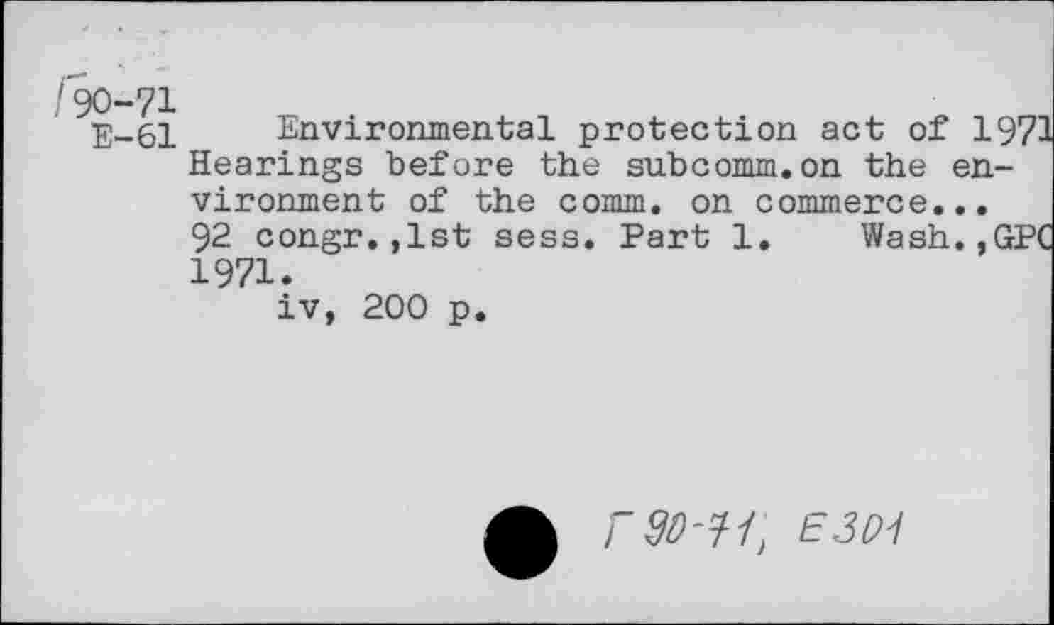 ﻿/90-71
E-61 Environmental protection act of 19 Hearings before the subcomm.on the environment of the comm, on commerce...
92 congr.,lst sess. Part 1. Wash.,G 1971.
iv, 200 p.
rso-^l, E3P1